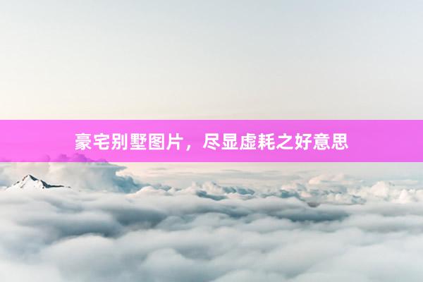 豪宅别墅图片,尽显虚耗之好意思
